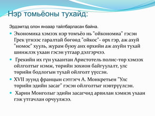 Нэр томьёоны тухайд:
Эрдэмтэд олон янзаар тайлбарласан байна.
 Экономика хэмээх нэр томъёо нь "ойкономиа" гэсэн
Грек үгнээс гаралтай бөгөөд "ойкос"- өрх гэр, аж ахуй
"номос" хууль, журам буюу анх өрхийн аж ахуйн тухай
шинжлэх ухаан гэсэн утгаар дэлгэрчээ.
 Грекийн их гүн ухаантан Аристотель полис-төр хэмээх
ойлголтыг нэмж, төрийн зохион байгуулалт, улс
төрийн бодлогын тухай ойлголт үүссэн.
 XVII зуунд францын сэтгэгч А. Монкретьен "Улс
төрийн эдийн засаг" гэсэн ойлголтыг нэвтрүүлсэн.
 Харин Монголыг эдийн засагчид арвилан хэмнэх ухаан
гэж утгачлан орчуулжээ.
 