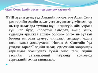 Адам Смит: Эдийн засагт төр оролцох хэрэгггүй
XVIII зууны дунд үед Английн их сэтгэгч Адам Смит
улс төрийн эдийн засаг утга агуулгыг үгүйсгэж, ер
нь төр засаг ард түмэнд юу ч өгдөггүй, ийм учраас
хүн нэг бүрд чөлөөтэй амьдрах, ажил хийх,
худалдаа арилжаа эрхлэх боломж олгох нь зүйтэй
бөгөөд ингэвэл хүмүүс чинээлэг амьдарч чадна
гэсэн санаа дэвшүүлсэн. Ингэж А. Смитийн "үл
үзэгдэх гараар" эдийн засаг, хүмуүсийн хоорондох
харилцааг зохицуулах тухай онол гарч, эдийн
засгийн сэтгэлгээний түүхэнд сонгомол
сургаалийн эхлэл тавигджээ.

.
 