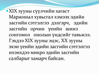 XIX зууны сүүлчийн хагаст
Маржинал хувьсгал хэмээх эдийн
засгийн сэтгэлгээ дэлгэрч, эдийн
засгийн орчин үеийн шинэ
сонгомол онолын үндсийг тавьжээ.
Гэхдээ XIX зууны эцэс, XX зууны
эхэн үеийн эдийн засгийн сэтгэлгээ
ихэнхдээ микро эдийн засгийн
салбарыг хамарч байсан.
 