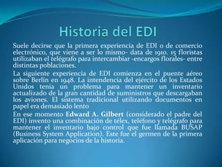 Suele decirse que la primera experiencia de EDI o de comercio
electrónico, que viene a ser lo mismo- data de 1910. 15 floristas
utilizaban el telégrafo para intercambiar -encargos florales- entre
distintas poblaciones.
La siguiente experiencia de EDI comienza en el puente aéreo
sobre Berlín en 1948. La intendencia del ejército de los Estados
Unidos tenía un problema para mantener un inventario
actualizado de la gran cantidad de suministros que descargaban
los aviones. El sistema tradicional utilizando documentos en
papel era demasiado lento
En ese momento Edward A. Gilbert (considerado el padre del
EDI) invento una combinación de télex, teléfono y telégrafo para
mantener el inventario bajo control que fue llamada BUSAP
(Business System Application). Este fue el germen de la primera
aplicación para negocios de la historia.
 
