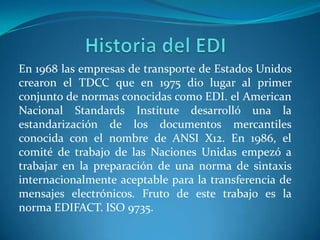 En 1968 las empresas de transporte de Estados Unidos
crearon el TDCC que en 1975 dio lugar al primer
conjunto de normas conocidas como EDI. el American
Nacional Standards Institute desarrolló una la
estandarización de los documentos mercantiles
conocida con el nombre de ANSI X12. En 1986, el
comité de trabajo de las Naciones Unidas empezó a
trabajar en la preparación de una norma de sintaxis
internacionalmente aceptable para la transferencia de
mensajes electrónicos. Fruto de este trabajo es la
norma EDIFACT. ISO 9735.
 