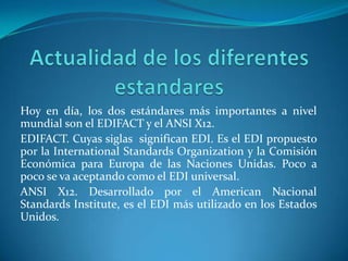 Hoy en día, los dos estándares más importantes a nivel
mundial son el EDIFACT y el ANSI X12.
EDIFACT. Cuyas siglas significan EDI. Es el EDI propuesto
por la International Standards Organization y la Comisión
Económica para Europa de las Naciones Unidas. Poco a
poco se va aceptando como el EDI universal.
ANSI X12. Desarrollado por el American Nacional
Standards Institute, es el EDI más utilizado en los Estados
Unidos.
 