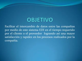 Facilitar el intercambio de datos entre las compañías
por medio de este sistema EDI en el tiempo requerido
por el cliente o el proveedor logrando así una mayor
satisfacción y rapidez en los procesos realizados por la
compañía.
 