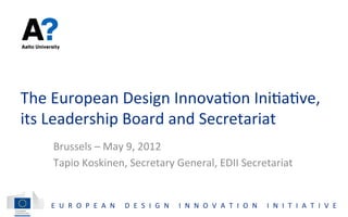The	
  European	
  Design	
  Innova;on	
  Ini;a;ve,	
  
its	
  Leadership	
  Board	
  and	
  Secretariat	
  
     Brussels	
  –	
  May	
  9,	
  2012	
  
     Tapio	
  Koskinen,	
  Secretary	
  General,	
  EDII	
  Secretariat	
  


     E U R O P E A N 	
   D E S I G N 	
   I N N O V A T I O N 	
   I N I T I A T I V E 	
  
 