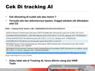 Cek Di tracking AI
•   Cek ditracking AI sudah ada atau belum ?
•   Ternyata ada dan dokumennya bypass, tinggal eskalasi utk dikerjakan
    oleh CS




•   Kalau tidak ada di Tracking AI, harus dikirim ulang dari NSW
    Tools
 