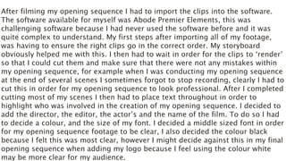 After filming my opening sequence I had to import the clips into the software.
The software available for myself was Abode Premier Elements, this was
challenging software because I had never used the software before and it was
quite complex to understand. My first steps after importing all of my footage,
was having to ensure the right clips go in the correct order. My storyboard
obviously helped me with this. I then had to wait in order for the clips to ‘render’
so that I could cut them and make sure that there were not any mistakes within
my opening sequence, for example when I was conducting my opening sequence
at the end of several scenes I sometimes forgot to stop recording, clearly I had to
cut this in order for my opening sequence to look professional. After I completed
cutting most of my scenes I then had to place text throughout in order to
highlight who was involved in the creation of my opening sequence. I decided to
add the director, the editor, the actor’s and the name of the film. To do so I had
to decide a colour, and the size of my font. I decided a middle sized font in order
for my opening sequence footage to be clear, I also decided the colour black
because I felt this was most clear, however I might decide against this in my final
opening sequence when adding my logo because I feel using the colour white
may be more clear for my audience.
 