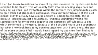 I then had to use transitions on some of my shots in order for my shots not to be
rapid but to be steady. This was mainly fades into the opening sequences and
fades out as when I put my footage within the software they jumped quite clearly
to each other but also looked continuous. I was very lucky because of this as it
meant I didn't’t actually have a large amount of editing to complete, this is
because I decided against a soundtrack. Finding a soundtrack which I felt
sounded right for my opening sequence was extremely difficult but also one
which conformed to my genre. Because of this I decided not to use a soundtrack
but when I now look back at my opening sequence I wish I used one at the start
of the scene because I feel it would have stopped my audience from finding it
boring before the equilibrium is disrupted. If I was to do this task again I would
make sure that I used a backing track just to make the disruption of the
equilibrium more tense.
Once I had finished editing I exported my video and then decided to upload it to
my blog before I added my logo and it would be fully complete.
 