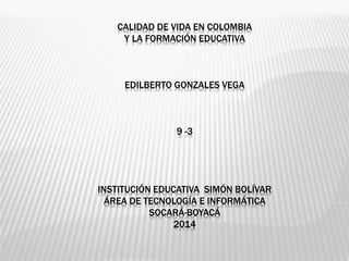 CALIDAD DE VIDA EN COLOMBIA 
Y LA FORMACIÓN EDUCATIVA 
EDILBERTO GONZALES VEGA 
9 -3 
INSTITUCIÓN EDUCATIVA SIMÓN BOLÍVAR 
ÁREA DE TECNOLOGÍA E INFORMÁTICA 
SOCARÁ-BOYACÁ 
2014 
 