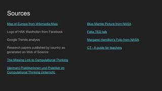 Sources
Map of Europe from Wikimedia:Maix
Logo of HAK Waidhofen from Facebook
Google Trends analysis
Research papers published by country as
generated on Web of Science
The Missing Link to Computational Thinking
(german) Praktikerinnen und Praktiker im
Computational Thinking Unterricht.
Blue Marble Picture from NASA
Fake TED talk
Margaret Hamilton’s Foto from NASA
CT - A guide for teachers
 