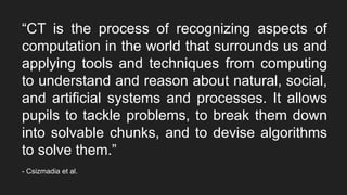 “CT is the process of recognizing aspects of
computation in the world that surrounds us and
applying tools and techniques from computing
to understand and reason about natural, social,
and artificial systems and processes. It allows
pupils to tackle problems, to break them down
into solvable chunks, and to devise algorithms
to solve them.”
- Csizmadia et al.
 