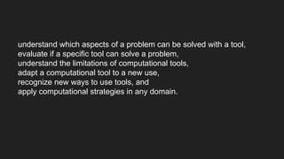 understand which aspects of a problem can be solved with a tool,
evaluate if a specific tool can solve a problem,
understand the limitations of computational tools,
adapt a computational tool to a new use,
recognize new ways to use tools, and
apply computational strategies in any domain.
 
