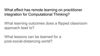 What effect has remote learning on practitioner
integration for Computational Thinking?
What learning outcomes does a flipped classroom
approach lead to?
What lessons can be learned for a
post-social-distancing world?
 