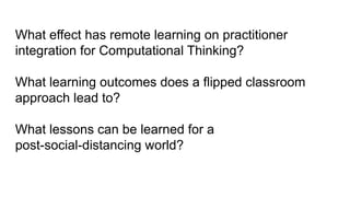 What effect has remote learning on practitioner
integration for Computational Thinking?
What learning outcomes does a flipped classroom
approach lead to?
What lessons can be learned for a
post-social-distancing world?
 