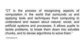 “CT is the process of recognizing aspects of
computation in the world that surrounds us and
applying tools and techniques from computing to
understand and reason about natural, social, and
artificial systems and processes. It allows pupils to
tackle problems, to break them down into solvable
chunks, and to devise algorithms to solve them.”
- Csizmadia et al.
 
