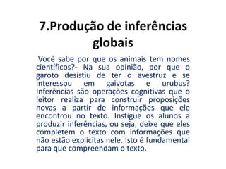 7.Produção de inferências
globais
Você sabe por que os animais tem nomes
científicos?- Na sua opinião, por que o
garoto desistiu de ter o avestruz e se
interessou em gaivotas e urubus?
Inferências são operações cognitivas que o
leitor realiza para construir proposições
novas a partir de informações que ele
encontrou no texto. Instigue os alunos a
produzir inferências, ou seja, deixe que eles
completem o texto com informações que
não estão explícitas nele. Isto é fundamental
para que compreendam o texto.
 