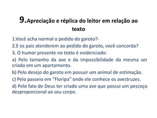 9.Apreciação e réplica do leitor em relação ao
texto
1.Você acha normal o pedido do garoto?-
2.E os pais atenderem ao pedido do garoto, você concorda?
3. O humor presente no texto é evidenciado:
a) Pelo tamanho da ave e da impossibilidade da mesma ser
criada em um apartamento.
b) Pelo desejo do garoto em possuir um animal de estimação.
c) Pelo passeio em “Floripa” onde ele conhece os avestruzes.
d) Pelo fato de Deus ter criado uma ave que possui um pescoço
desproporcional ao seu corpo.
 