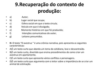 9.Recuperação do contexto de
produção:
• a) Autor;
• b) Lugar social que ocupa;
• c) Esfera social em que o texto circula;
• d) Veículo em que é divulgado;
• e) Momento histórico em que foi produzido;
• f) Intenções comunicativas do autor;
• g) Leitores presumidos.
• H- O texto “O avestruz “ é uma crônica narrativa, pois apresenta as seguintes
características:
• A)É um texto curto que aborda um tema do cotidiano, leve e descontraído.
• B)É um texto curto, divertido que ensina procedimentos de como criar um
avestruz em apartamento.
• C)É um texto curto que apresenta vários conflitos e personagens.
• D)É um texto curto que argumenta com o leitor sobre a importância de se criar um
animal de estimação.
 