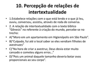 10. Percepção de relações de
intertextualidade
• 1.Estabelece relações com o que está lendo e o que já leu,
ouviu, conversou, assistiu, através de roda de conversa.
• 2. A relação de intertextualidade com o texto bíblico
“Gênesis” no referente à criação do mundo, percebe-se no
trecho:
• A)“Moro em um apartamento em Higienópolis em São Paulo”.
• B)“Culpado, fui até o local saber se eles vendiam filhotes de
avestruzes”
• C)“Na hora de criar a avestruz, Deus devia estar muito
cansado e cometeu alguns erros...”
• D)“Pois um animal daquele tamanho deveria botar ovos
proporcionais ao seu corpo”.
 