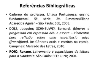 Referências Bibliográficas
• Caderno do professor. Língua Portuguesa: ensino
fundamental. 5ª. série. 2º. Bimestre/Eliane
Aparecida Aguiar – São Paulo: SEE, 2008.
• DOLZ, Joaquim; SCHNEUWLY, Bernard. Gêneros e
progressão em expressão oral e escrita – elementos
para reflexão sobre uma experiência suíça
(francófona). In: Gêneros orais e escritos na escola.
Campinas: Mercado das Letras, 2010.
• ROJO, Roxane. Letramento e capacidades de leitura
para a cidadania. São Paulo: SEE: CENP, 2004.
 