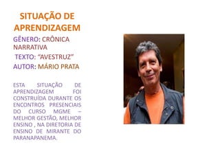 SITUAÇÃO DE
APRENDIZAGEM
GÊNERO: CRÔNICA
NARRATIVA
TEXTO: “AVESTRUZ”
AUTOR: MÁRIO PRATA
ESTA SITUAÇÃO DE
APRENDIZAGEM FOI
CONSTRUÍDA DURANTE OS
ENCONTROS PRESENCIAIS
DO CURSO MGME –
MELHOR GESTÃO, MELHOR
ENSINO , NA DIRETORIA DE
ENSINO DE MIRANTE DO
PARANAPANEMA.
 