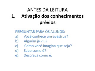ANTES DA LEITURA
1. Ativação dos conhecimentos
prévios
PERGUNTAR PARA OS ALUNOS:
a) Você conhece um avestruz?
b) Alguém já viu?
c) Como você imagina que seja?
d) Sabe como é?
e) Descreva como é.
 