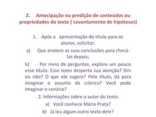 2. Antecipação ou predição de conteúdos ou
propriedades do texto ( Levantamento de hipóteses)
1. Após a apresentação do título para os
alunos, solicitar:
a) Que anotem as suas conclusões para checá-
las depois;
b) Por meio de perguntas, explore um pouco
esse título: Esse texto desperta sua atenção? Sim
ou não? O que ele sugere? Pelo título, dá para
imaginar o assunto da crônica? Você pode
imaginar o cenário?
2. Informações sobre o autor do texto.
a) Você conhece Mário Prata?
b) Já leu algum outro texto dele?
 