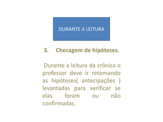 3. Checagem de hipóteses.
Durante a leitura da crônica o
professor deve ir retomando
as hipóteses( antecipações )
levantadas para verificar se
elas foram ou não
confirmadas.
DURANTE A LEITURA
 