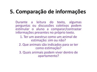 5. Comparação de informações
Durante a leitura do texto, algumas
perguntas ou discussões coletivas podem
estimular o aluno a comparar/contrastar
informações presentes no próprio texto.
1. Ter um avestruz como um animal de
estimação: sim ou não?
2. Que animais são indicados para se ter
como estimação?
3. Quais animais podem viver dentro de
apartamento?
 