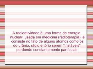 A radioatividade é uma forma de energia nuclear, usada em medicina (radioterapia), e consiste no fato de alguns átomos como os do urânio, rádio e tório serem “instáveis”, perdendo constantemente partículas  