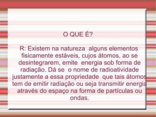 O QUE É? R: Existem na natureza  alguns elementos fisicamente estáveis, cujos átomos, ao se desintegrarem, emite  energia sob forma de radiação. Dá se  o nome de radioatividade justamente a essa propriedade  que tais átomos tem de emitir radiação ou seja transmitir energia através do espaço na forma de partículas ou ondas. 