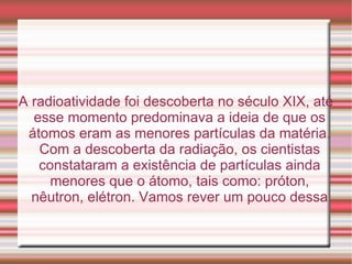 A radioatividade foi descoberta no século XIX, até esse momento predominava a ideia de que os átomos eram as menores partículas da matéria. Com a descoberta da radiação, os cientistas constataram a existência de partículas ainda menores que o átomo, tais como: próton, nêutron, elétron. Vamos rever um pouco dessa 