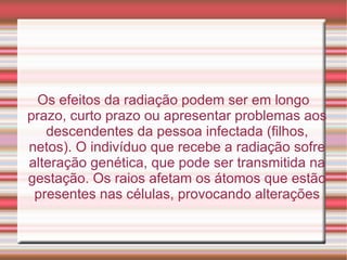 Os efeitos da radiação podem ser em longo prazo, curto prazo ou apresentar problemas aos descendentes da pessoa infectada (filhos, netos). O indivíduo que recebe a radiação sofre alteração genética, que pode ser transmitida na gestação. Os raios afetam os átomos que estão presentes nas células, provocando alterações 
