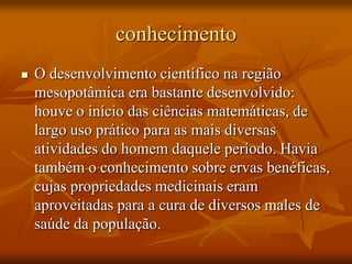 conhecimento
   O desenvolvimento científico na região
    mesopotâmica era bastante desenvolvido:
    houve o início das ciências matemáticas, de
    largo uso prático para as mais diversas
    atividades do homem daquele período. Havia
    também o conhecimento sobre ervas benéficas,
    cujas propriedades medicinais eram
    aproveitadas para a cura de diversos males de
    saúde da população.
 