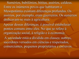 Sumérios, babilônios, hititas, assírios, caldeus.
Entre os inúmeros povos que habitaram a
Mesopotâmia existiam diferenças profundas. Os
assírios, por exemplo, eram guerreiros. Os sumérios
dedicavam-se mais à agricultura.
Apesar dessas diferenças, é possível estabelecer
pontos comuns entre eles. No que se refere à
organização social, à religião e à economia;
A sociedade estava dividida em classes: nobres,
sacerdotes versados em ciências e respeitados,
comerciantes, pequenos proprietários e escravos.
 