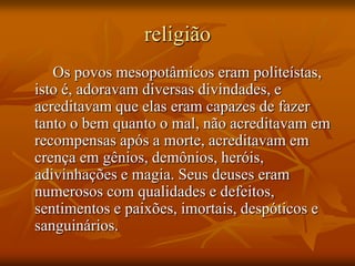 religião
   Os povos mesopotâmicos eram politeístas,
isto é, adoravam diversas divindades, e
acreditavam que elas eram capazes de fazer
tanto o bem quanto o mal, não acreditavam em
recompensas após a morte, acreditavam em
crença em gênios, demônios, heróis,
adivinhações e magia. Seus deuses eram
numerosos com qualidades e defeitos,
sentimentos e paixões, imortais, despóticos e
sanguinários.
 