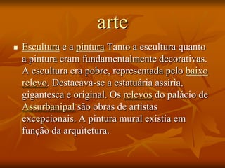 arte
   Escultura e a pintura Tanto a escultura quanto
    a pintura eram fundamentalmente decorativas.
    A escultura era pobre, representada pelo baixo
    relevo. Destacava-se a estatuária assíria,
    gigantesca e original. Os relevos do palácio de
    Assurbanipal são obras de artistas
    excepcionais. A pintura mural existia em
    função da arquitetura.
 