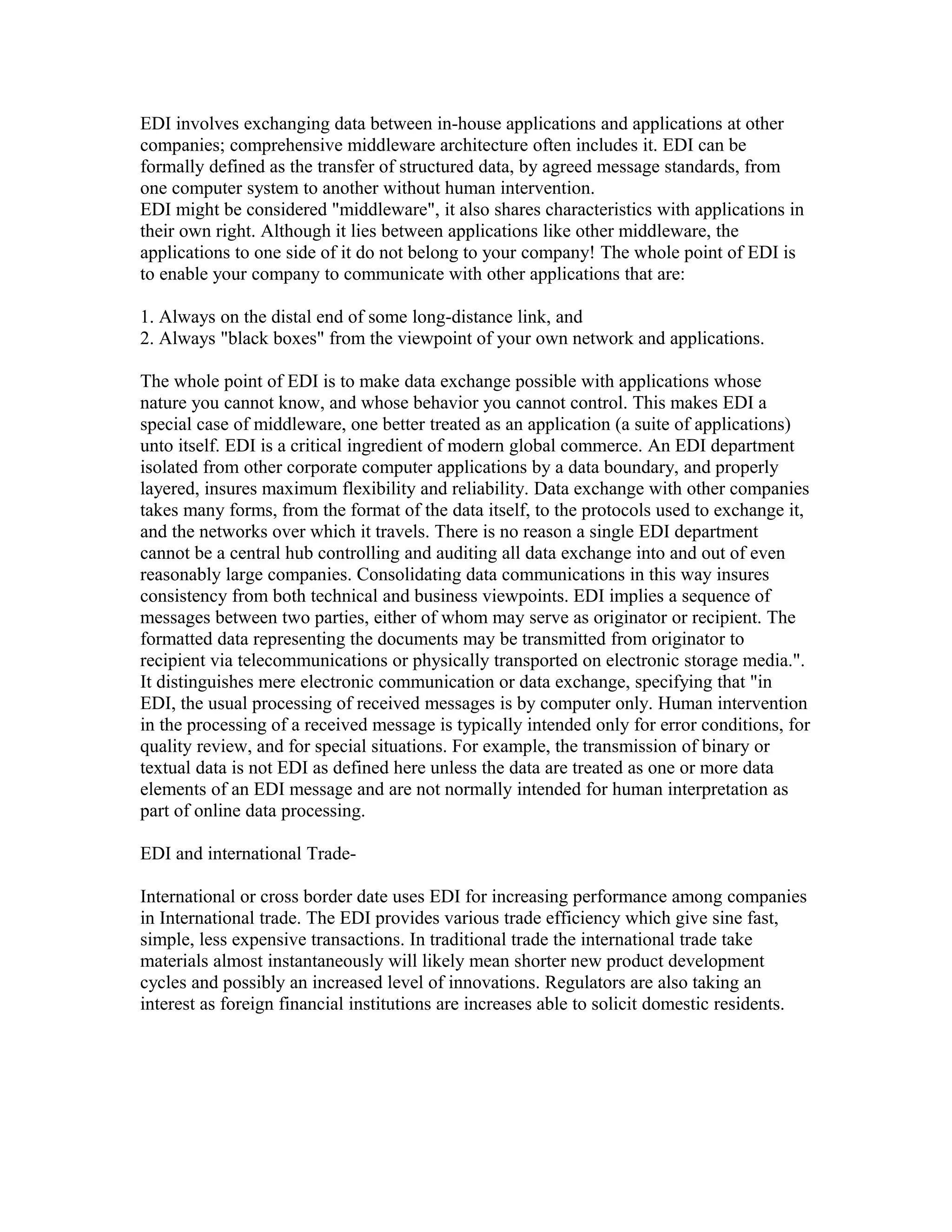 EDI involves exchanging data between in-house applications and applications at other
companies; comprehensive middleware architecture often includes it. EDI can be
formally defined as the transfer of structured data, by agreed message standards, from
one computer system to another without human intervention.
EDI might be considered "middleware", it also shares characteristics with applications in
their own right. Although it lies between applications like other middleware, the
applications to one side of it do not belong to your company! The whole point of EDI is
to enable your company to communicate with other applications that are:
1. Always on the distal end of some long-distance link, and
2. Always "black boxes" from the viewpoint of your own network and applications.
The whole point of EDI is to make data exchange possible with applications whose
nature you cannot know, and whose behavior you cannot control. This makes EDI a
special case of middleware, one better treated as an application (a suite of applications)
unto itself. EDI is a critical ingredient of modern global commerce. An EDI department
isolated from other corporate computer applications by a data boundary, and properly
layered, insures maximum flexibility and reliability. Data exchange with other companies
takes many forms, from the format of the data itself, to the protocols used to exchange it,
and the networks over which it travels. There is no reason a single EDI department
cannot be a central hub controlling and auditing all data exchange into and out of even
reasonably large companies. Consolidating data communications in this way insures
consistency from both technical and business viewpoints. EDI implies a sequence of
messages between two parties, either of whom may serve as originator or recipient. The
formatted data representing the documents may be transmitted from originator to
recipient via telecommunications or physically transported on electronic storage media.".
It distinguishes mere electronic communication or data exchange, specifying that "in
EDI, the usual processing of received messages is by computer only. Human intervention
in the processing of a received message is typically intended only for error conditions, for
quality review, and for special situations. For example, the transmission of binary or
textual data is not EDI as defined here unless the data are treated as one or more data
elements of an EDI message and are not normally intended for human interpretation as
part of online data processing.
EDI and international Trade-
International or cross border date uses EDI for increasing performance among companies
in International trade. The EDI provides various trade efficiency which give sine fast,
simple, less expensive transactions. In traditional trade the international trade take
materials almost instantaneously will likely mean shorter new product development
cycles and possibly an increased level of innovations. Regulators are also taking an
interest as foreign financial institutions are increases able to solicit domestic residents.
 