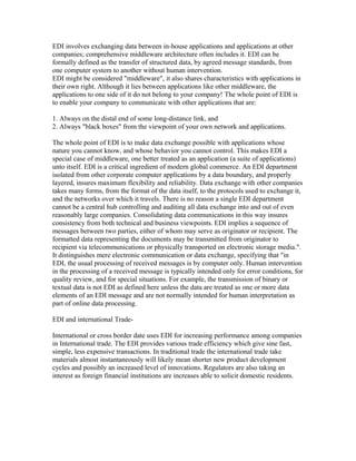 EDI involves exchanging data between in-house applications and applications at other
companies; comprehensive middleware architecture often includes it. EDI can be
formally defined as the transfer of structured data, by agreed message standards, from
one computer system to another without human intervention.
EDI might be considered "middleware", it also shares characteristics with applications in
their own right. Although it lies between applications like other middleware, the
applications to one side of it do not belong to your company! The whole point of EDI is
to enable your company to communicate with other applications that are:
1. Always on the distal end of some long-distance link, and
2. Always "black boxes" from the viewpoint of your own network and applications.
The whole point of EDI is to make data exchange possible with applications whose
nature you cannot know, and whose behavior you cannot control. This makes EDI a
special case of middleware, one better treated as an application (a suite of applications)
unto itself. EDI is a critical ingredient of modern global commerce. An EDI department
isolated from other corporate computer applications by a data boundary, and properly
layered, insures maximum flexibility and reliability. Data exchange with other companies
takes many forms, from the format of the data itself, to the protocols used to exchange it,
and the networks over which it travels. There is no reason a single EDI department
cannot be a central hub controlling and auditing all data exchange into and out of even
reasonably large companies. Consolidating data communications in this way insures
consistency from both technical and business viewpoints. EDI implies a sequence of
messages between two parties, either of whom may serve as originator or recipient. The
formatted data representing the documents may be transmitted from originator to
recipient via telecommunications or physically transported on electronic storage media.".
It distinguishes mere electronic communication or data exchange, specifying that "in
EDI, the usual processing of received messages is by computer only. Human intervention
in the processing of a received message is typically intended only for error conditions, for
quality review, and for special situations. For example, the transmission of binary or
textual data is not EDI as defined here unless the data are treated as one or more data
elements of an EDI message and are not normally intended for human interpretation as
part of online data processing.
EDI and international Trade-
International or cross border date uses EDI for increasing performance among companies
in International trade. The EDI provides various trade efficiency which give sine fast,
simple, less expensive transactions. In traditional trade the international trade take
materials almost instantaneously will likely mean shorter new product development
cycles and possibly an increased level of innovations. Regulators are also taking an
interest as foreign financial institutions are increases able to solicit domestic residents.
 