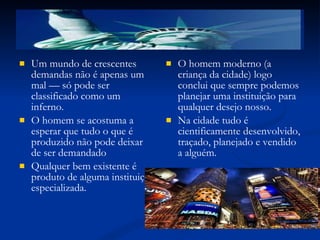 Um mundo de crescentes demandas não é apenas um mal — só pode ser classificado como um inferno. O homem se acostuma a esperar que tudo o que é produzido não pode deixar de ser demandado Qualquer bem existente é produto de alguma instituição especializada. O homem moderno (a criança da cidade) logo conclui que sempre podemos planejar uma instituição para qualquer desejo nosso. Na cidade tudo é  cientificamente desenvolvido, traçado, planejado e vendido a alguém. 