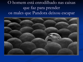 O homem está enrodilhado nas caixas que faz para prender os males que Pandora deixou escapar 
