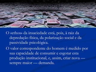 O «ethos» da insaciedade está, pois, à raiz da depredação física, da polarização social e da passividade psicológica. O valor correspondente do homem é medido por sua capacidade de consumir e esgotar esta produção institucional, e, assim, criar nova — sempre maior — demanda. 