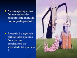 A educação que nos faz necessitar do produto está incluída no preço do produto.  A escola é a agência publicitária que nos faz crer que precisamos da sociedade tal qual ela é. 