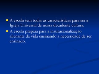 A escola tem todas as características para ser a Igreja Universal de nossa decadente cultura. A escola prepara para a institucionalização alienante da vida ensinando a necessidade de ser ensinado. 