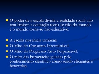 O poder de a escola dividir a realidade social não tem limites: a educação torna-se não-do-mundo e o mundo torna-se não-educativo. A escola nos inicia também: O Mito do Consumo Interminável. O Mito do Progresso Auto Perpetuável. O mito das burocracias guiadas pelo conhecimento científico como sendo eficientes e benévolas. 