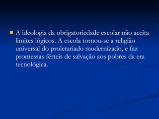 A ideologia da obrigatoriedade escolar não aceita limites lógicos. A escola tornou-se a religião universal do proletariado modernizado, e faz promessas férteis de salvação aos pobres da era tecnológica. 