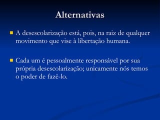 Alternativas A desescolarização está, pois, na raiz de qualquer movimento que vise à libertação humana. Cada um é pessoalmente responsável por sua própria desescolarização; unicamente nós temos o poder de fazê-lo. 