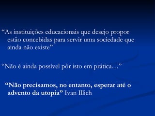 “ As instituições educacionais que desejo propor estão concebidas para servir uma sociedade que ainda não existe” “ Não é ainda possível pôr isto em prática…” “ Não precisamos, no entanto, esperar até o advento da utopia”  Ivan Illich 