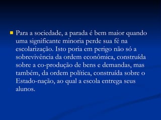 Para a sociedade, a parada é bem maior quando uma significante minoria perde sua fé na escolarização. Isto poria em perigo não só a sobrevivência da ordem econômica, construída sobre a co-produção de bens e demandas, mas também, da ordem política, construída sobre o Estado-nação, ao qual a escola entrega seus alunos. 
