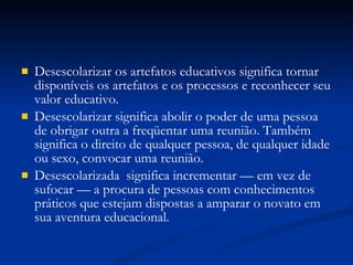 Desescolarizar os artefatos educativos significa tornar disponíveis os artefatos e os processos e reconhecer seu valor educativo. Desescolarizar significa abolir o poder de uma pessoa de obrigar outra a freqüentar uma reunião. Também significa o direito de qualquer pessoa, de qualquer idade ou sexo, convocar uma reunião. Desescolarizada  significa incrementar — em vez de sufocar — a procura de pessoas com conhecimentos práticos que estejam dispostas a amparar o novato em sua aventura educacional. 
