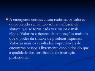 A emergente contracultura reafirma os valores do conteúdo semântico sobre a eficácia da sintaxe que se torna cada vez maior e mais rígida. Valoriza a riqueza de conotações mais do que o poder da sintaxe de produzir riquezas. Valoriza mais os resultados imprevisíveis de encontros pessoais livremente escolhidos do que a qualidade dos certificados de instrução profissional. 